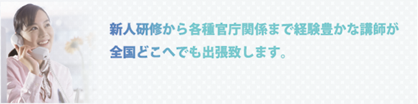 新人研修から各種官庁関係まで経験豊かな講師が全国どこへでも出張致します。